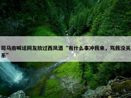 司马南喊话网友放过西凤酒“有什么事冲我来，骂我没关系”