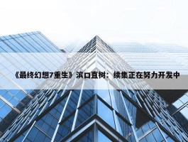 《最终幻想7重生》滨口直树：续集正在努力开发中