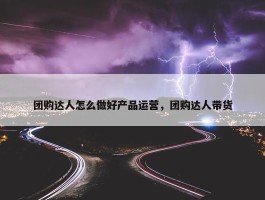 团购达人怎么做好产品运营，团购达人带货