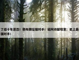 了结十年恩怨！勒布朗征服对手！诺阿终献敬意：史上最强对手！