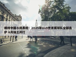 期待中国小将表现！2025年U19世青赛球队全部出炉 6月瑞士开打