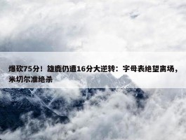 爆砍75分！雄鹿仍遭16分大逆转：字母表绝望离场，米切尔准绝杀