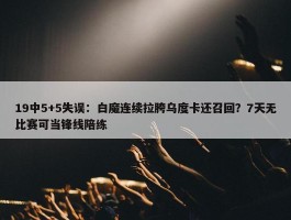 19中5+5失误：白魔连续拉胯乌度卡还召回？7天无比赛可当锋线陪练