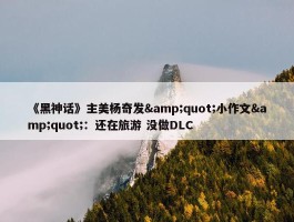 《黑神话》主美杨奇发&quot;小作文&quot;：还在旅游 没做DLC