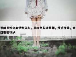 罗峰儿媳全身造型公布，黑红色长裙美翻，性感优雅，完胜婆婆徐欣