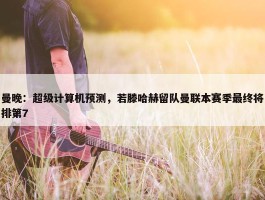 曼晚：超级计算机预测，若滕哈赫留队曼联本赛季最终将排第7