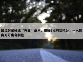 国足封闭秘练“克日”战术，做好3点有望抢分，一人扮尖刀可出奇制胜