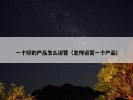 一个好的产品怎么运营（怎样运营一个产品）