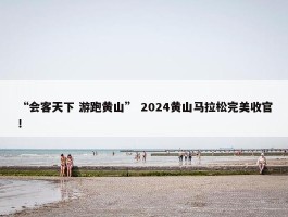 “会客天下 游跑黄山” 2024黄山马拉松完美收官！