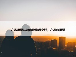 产品运营与战略投资哪个好，产品和运营