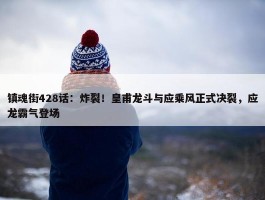 镇魂街428话：炸裂！皇甫龙斗与应乘风正式决裂，应龙霸气登场