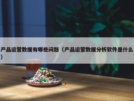 产品运营数据有哪些问题（产品运营数据分析软件是什么）