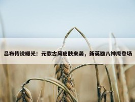 吕布传说曝光！元歌古风皮肤来袭，新英雄八神庵登场