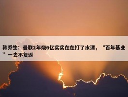 韩乔生：曼联2年烧6亿实实在在打了水漂，“百年基业”一去不复返