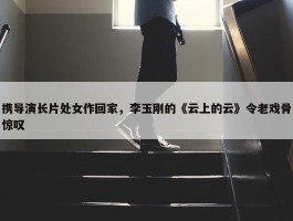 携导演长片处女作回家，李玉刚的《云上的云》令老戏骨惊叹