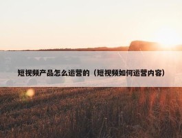 短视频产品怎么运营的（短视频如何运营内容）