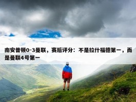 南安普顿0-3曼联，赛后评分：不是拉什福德第一，而是曼联4号第一