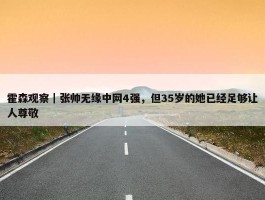 霍森观察｜张帅无缘中网4强，但35岁的她已经足够让人尊敬