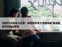 狂砍60分连创七纪录！福克斯生涯之夜被搞砸 献关键绝平仍加时憾负