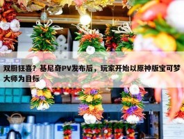 双厨狂喜？基尼奇PV发布后，玩家开始以原神版宝可梦大师为目标