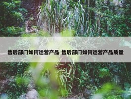 售后部门如何运营产品 售后部门如何运营产品质量