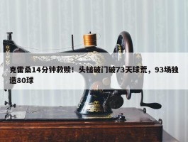 克雷桑14分钟救赎！头槌破门破73天球荒，93场独造80球