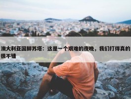 澳大利亚国脚苏塔：这是一个艰难的夜晚，我们打得真的很不错