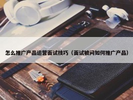 怎么推广产品运营面试技巧（面试被问如何推广产品）