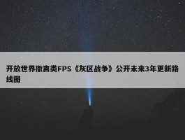 开放世界撤离类FPS《灰区战争》公开未来3年更新路线图