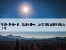 年轻时长相一般，但越老越帅，这5位男星连褶子都魅力十足