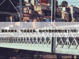 票房大跳水，亏损成定局，陆川为他的傲慢付出了代价！