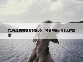 T1教练想决赛零封BLG，将针对Bin和Elk作部署！