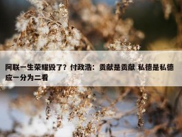 阿联一生荣耀毁了？付政浩：贡献是贡献 私德是私德 应一分为二看