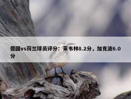 德国vs荷兰球员评分：莱韦林8.2分，加克波6.0分