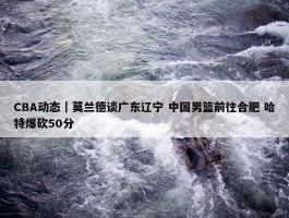 CBA动态｜莫兰德谈广东辽宁 中国男篮前往合肥 哈特爆砍50分