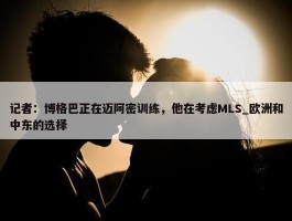 记者：博格巴正在迈阿密训练，他在考虑MLS_欧洲和中东的选择