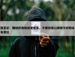 西蒙尼：糟糕的夜晚接受现实，不要找借口踢得不好教练有责任