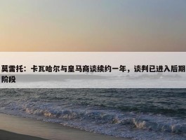 莫雷托：卡瓦哈尔与皇马商谈续约一年，谈判已进入后期阶段