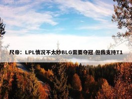 尺帝：LPL情况不太妙BLG需要夺冠 但我支持T1