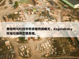 黄晓明与叶柯中秋求婚传闻曝光，Angelababy祝福引猜测恋情真相。