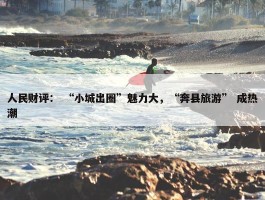 人民财评： “小城出圈”魅力大，“奔县旅游” 成热潮