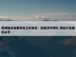 库明加谈本赛季自己的角色：这取决于球队 我能打出最高水平