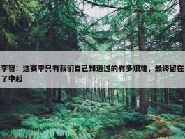 李智：这赛季只有我们自己知道过的有多艰难，最终留在了中超