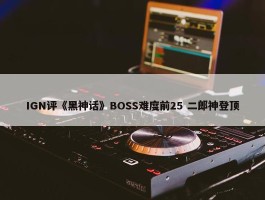 IGN评《黑神话》BOSS难度前25 二郎神登顶