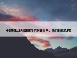 中超球队本轮亚冠对手联赛全平，他们战意几何？