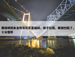 黄晓明现身金鸡百花奖直播间，胡子拉碴，眼窝凹陷了，十分憔悴