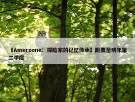 《Amerzone：探险家的记忆传承》跳票至明年第二季度