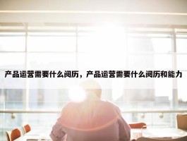 产品运营需要什么阅历，产品运营需要什么阅历和能力