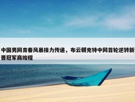 中国男网青春风暴接力传递，布云朝克特中网首轮逆转新晋冠军商竣程