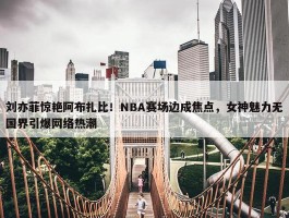 刘亦菲惊艳阿布扎比！NBA赛场边成焦点，女神魅力无国界引爆网络热潮